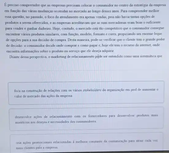 E preciso compreender que as empresas precisam colocar o consumidor no centro da estratégia da empresa
em função das várias mudanças ocorridas no mercado ao longo desses anos. Para compreender melhor
essa questão, no passado , o foco do atendimento era apenas vendas, pois não havia tantas opções de
produtos a serem oferecidos e as empresas acreditavam que as suas mercadorias eram boas o suficiente
para vender e ganhar dinheiro. Hoje, contudo, o mercado está tão competitivo que o consumidor consegue
encontrar vários produtos similares, com função modelo, formato e cores,propiciando um enorme leque
de opções para a sua decisão de compra Desta maneira, pode-se verificar que o cliente tem o grande poder
de decisão: o consumidor decide onde comprar e como pagar e, hoje ele tem o recurso da internet, onde
encontra informações sobre o produto ou serviço que ele deseja adquirir.
Diante dessa perspectiva, o marketing de relacionamento pgde ser entendido como uma sistemática que
foca na construção de relações com os vários stakeholders da organização em prol de aumentar o
valor de mercado das ações da empresa.
desenvolve ações de relacionamento com os fornecedores para desenvolver produtos mais
assertivos aos desejos e necessidades dos consumidores.
cria ações promocionais relacionadas à melhora constante da comunicação para atrair cada vez
mais clientes para a empresa