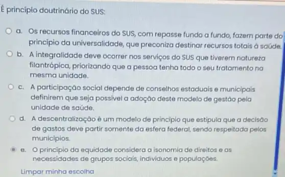 E princípio doutrinário do SUS:
a. Os recursos financeiros do SUS, com repasse fundo a fundo, fazem parte do
principio da universalidade que preconiza destinar recursos totais ở saúde.
b. A integralidade deve ocorrer nos serviços do SUS que tiverem natureza
filantrópica, priorizando que a pessoa tenha todo o seu tratamento na
mesma unidade.
c. A participação social depende de conselhos estaduais e municipais
definirem que seja possível a adoção deste modelo de gestão pela
unidade de saúde.
d. A descentralização é um modelo de principio que estipula que a decisáo
de gastos deve partir somente da esfera federal sendo respeitada pelos
municípios.
e. principio da equidade considera a isonomia de direitos e as
necessidades de grupos sociais, individuos e populaçōes.
Limpar minha escolha