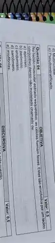 e) Pseudoestratificado.

 Questão 04 & OBJETIVA 
 }(l)
No tecido muscular estriado esquelético, as células formam feixes. Estes são envolvidos por um tecido 
conjuntivo denso não modelado chamado de:
 
 
a) epimisio. 
b) perimisio. 
c) endomisio. 
d) sarcômero. 
e) miofibrilas.
 


DISCURSIVA
Valor: 0,5