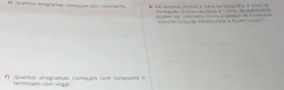 e) quantos anagramas começam com consoante.
f) quantos anagramas começam com consoante e
terminam com vogal.
4. De quantos modos 3 livros de Geografia, 2 livros de
Português, 6 livros de Fisica e 5 livros de Matemática
podem ser colocados numa prateleira de forma que
todos os livros da mesma matéria fiquem juntos?