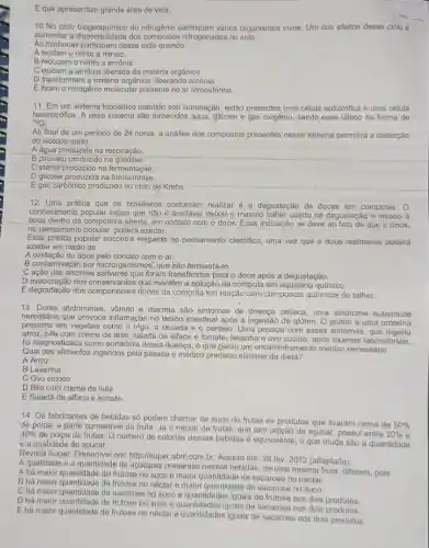 E que apresentam grande área de vida.
10 No ciclo biogeoguimico do nitrogênio participam vários organismos vivos. Um dos efeitos desse ciclo é
aumentar a dispontilidade dos nitrogenados no solo.
As minhocas participam desse ciclo quando
A oxidam o nitrito a nitrato.
B reduzem o nitrito a amônia
C oxidam a amônia liberada da matéria orgânica.
D transformam a matéria orgânica, liberando amônia.
E fixam o nitrogênio molecular presente no ar atmosférico.
11. Em um sistema hipotético mantido sob iluminação, estão presentes uma célula autotrófica e uma célula
heterotrófica. A esse sistema são fornecidos água, glicose e gás oxigênio, sendo esse último na forma de
(}^18O_{2)
Ao final de um periodo de 24 horas , a análise dos compostos presentes nesse sistema permitirá a detecção
do isótopo no(a)
A água produzida na respiração.
B piruvato produzido na
C etanol produzido na fermentação.
D glicose produzida na fotossintese.
E gás carbônico produzido no ciclo de Krebs.
12. Uma prática que os brasileiros costumam realizar é a degustação de doces em compotas. O
conhecimento popular indica que não é aceitávei deixar o mesmo talher usado na
Jegustação e levado
boca dentro da compoteira aberta, em contato com o doce. Essa indicação se deve ao
no pensamento popular, poderá azedar.
que o doce
Essa prática popular encontra respaldo no pensamento cientifico, uma vez que O doce realmente poderá
azedar em razão da
A oxidação do doce pelo contato com o ar.
B contaminação por microrganismos, que irão fermentá-lo.
C ação das enzimas foram transferidas para o doce após a degustação.
D evaporação dos que mantêm a solução.da compota em químico.
E degradação dos componentes doces da compota em reação com compostos quimicos do talher.
13. Dores abdominais vômito e diarreia são sintomas de doença cellaca uma sindrome autoimune
hereditária que provoca inflamação no tecido intestina após a ingestão de gluten. O glúten é uma proteina
presente em vegetais como o trigo, a cevada e o centeio. Uma pessoa com esses sintomas , que
arroz, bife com creme de leite, salada de alface e tomate, lasanha e ovo cozido, após exames laboratoriais.
foi diagnosticada como portadora dessa doença, o que gerou um encaminhamento médico necessário.
Qual dos alimentos ingeridos pela pessoa o médico precisou eliminar da dieta?
A Arroz
B Lasanha.
C Ovo cozido.
D Bife com creme de leite.
E Salada de alface e tomate.
14. Os fabricantes de bebidas só podem chamar de suco de frutas os produtos que tiverem cerca de
50% 
de polpa, a parte comestivel da fruta. Já o néctar de frutas que tem adição de açúcar, possui entre
20%  30% 
de polpa de frutas. O número de calorias dessas bebidas é equivalente, o que muda são a quantidade
e a qualidade do açúcar.
Revista Super. Disponivel em:http://super.abril.com.br Acesso em: 28 fev 2012 (adaptado).
A qualidade e a quantidade de açúcares presentes nessas bebidas, de uma mesma fruta, diferem, pois
A há malor quantidade de frutose no suco e maior quantidade de sacarose no néctar.
B há maior quantidade de frutose no néctar e maior quantidade de sacaros no suco.
Chá maior quantidado de sacarose no suco e quantidades iguais de frutose nos dois produtos.
D há maior quantidade de frutose no suco e iguais de sacarose nos dois produtos
E há malor quantidade de frutose no néctar e quantidades iguais de sacarose nos dois produtos