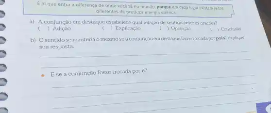 E aí que entra a diferença de onde você tá no mundo , porque em cada lugar existem jeitos
diferentes de produzir energia elétrica.
a) A conjunção em destaque estabelece qual relação de sentido entre as orações?
() Adição
() Explicação
() Oposição
() Conclusão
b) Osentidose manteria o mesmo se a conjunção em destaque fosse trocada por pois?Explique
__
__