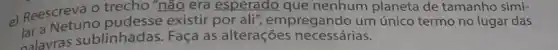 e) Reescreva O tredes "não era esperado que nenhum planeta de tamanho simi-
existir por ali', empregando um único termo no lugar das
alavras sublinhadas Faça as alterações necessárias.