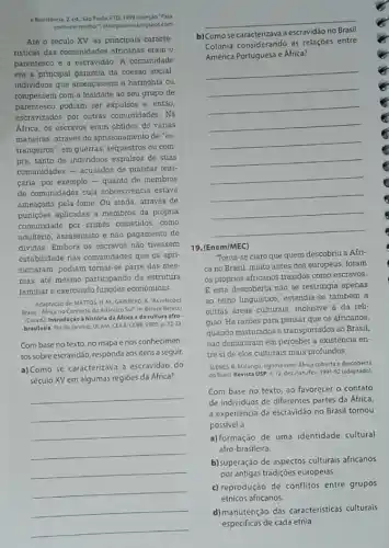 e Revistencia. 2 ed, Slo Paulo FTD. 1999 icoleçdo "Para
conhere methor/sharparaveriblogipot.com
Até o século XV as principais caracte-
risticas das comunidades africanas eram o
parentesco e a escravidão. A comunidade
era a principal garantia da coesáo social
individuos que ameaçassem a harmonia ou
rompessem com a lealdade ao seu grupo de
parentesco podiam ser expulsos e. entǎo,
escravizados por outras comunidades. Na
Afnca, os escravos eram obtidos de várias
maneiras através do aprisionamento de "es-
trangeiros", em guerras, sequestros ou com
pra, tanto de individuos expulsos de suas
comunidades - acusados de praticar feiti-
caria, por exemplo-quanto de membros
de comunidades cuja sobrevivencia estava
ameaçada pela fome Ou ainda, através de
punições aplicadas a membros da própria
comunidade por crimes cometidos, como
adultério, assassinato e nào pagamento de
dividas. Embora os escravos nào tivessem
estabilidade nas comunidades que os apri-
sionaram, podiam tornar-se parte das mes-
mas, até mesmo participando da estrutura
familiar e exercendo funçoes economicas
Adaptaclo de:MATTOS.H M. GRINBERG, K AS relaçóes
Brasil-Africa no Contexto do Atlintico Sul" in Beluce Belucci
(Coord) Introduçáo à história da Africa eda cultura afro
-brasileira. Rio de Janeiro UCAM, CEAA: CCBB. 2003 p. 32-33
Com base no texto no mapa enos conhecimen-
tos sobreescravidão, responda aos itens a seguir.
a) Como se caracterizava a escravidǎo do
século XV em algumas regióes da Africa?
__
__
b) Comose
a escravidáo no
Colônia considerando as relaçóes entre
América Portuguesa e Africa?
__
19. (Enem/MEC)
Torna-se claro que quem descobriu a Afri
ca no Brasil, muito antes dos europeus, foram
os próprios africanos trazidos como escravos.
E esta descoberta nào se restringia apenas
ao reino linguistico, estendia se também a
outras áreas culturals, inclusive a da reli-
giáo Há razoes para pensar que os africanos,
quando misturados e transportados ao Brasil,
náo demoraram em perceber a existência en-
tre side elos culturais mais profundos.
SLENES. R. Malungu, ngoma vemi Africa coberta edescoberta
do Brasil Revista USP n. 12 dezijan/fev 199192 (adaptado)
Com base no texto ao favorecer o contato
de individuos de diferentes partes da Africa,
a experiéncia da escravidão no Brasil tornou
possivel a
a) formação de uma identidade cultural
afro-brasileira.
b)superação de aspectos culturals africanos
por antigas tradiçoes europeias.
c) reprodução de conflitos entre grupos
étnicos africanos.
d)manutenção das caracteristicas culturais
especificas de cada etnia.