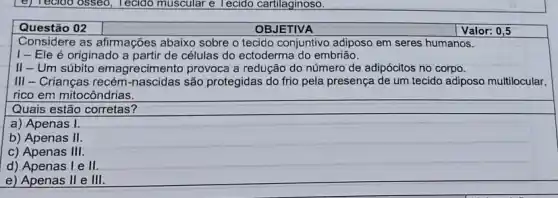 (e) Tecloo osseo, Tecido muscular e Tecido cartilaginoso.
Questão 02
OBJETIVA
Valor: 0,5
Considere as afirmações abaixo sobre o tecido conjuntivo adiposo em seres humanos.
I-Ele é originado a partir de células do ectoderma do embrião.
II-Um súbito emagrecimento provoca a redução do número de adipócitos no corpo.
III - Crianças recém são protegidas do frio pela presença de um tecido adiposo multilocular,
rico em mitocôndrias.
Quais estão corretas?
a) Apenas I.
b) Apenas II
c) Apenas 111
d) Apenas I e II.
e) Apenas II e III