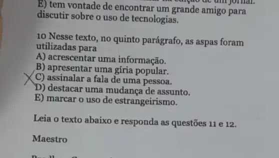 E) tem vontade de encontrar um grande amigo para
discutir sobre o uso de tecnologias.
10 Nesse texto, no quinto parágrafo, as aspas foram
utilizadas para
A) acrescentar uma informação.
B) apresentar uma gíria popular.
C) assinalar a fala de uma pessoa.
D) destacar uma mudança de assunto.
E) marcar o uso de estrangeirismo.
Leia o texto abaixo e responda as questões 11 e 12.
Maestro