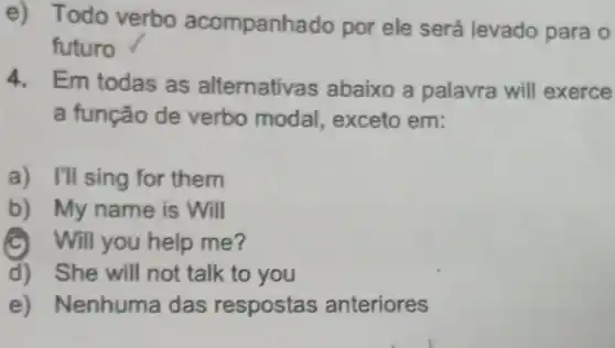 e) Todo verbo acompanha ido por ele será levado para o
futuro
4. Em todas as alternativa is abaixo a palavra will exerce
a função de verbo modal , exceto em:
a) I'll sing for them
b) My name is Will
C Will you help me?
d) She will not talk to you
e) Nenhuma das respostas anteriores