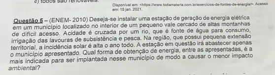 e) todos sao reliovavels.
Disponivel em: shttps://www.todamateria.com.br/exercicios-de fontes-de-energial>, Acesso
em: 15 jan. 2021.
Questão 5-(ENEM - 2010) Deseja-se instalar uma estação de geração de energia elétrica
em um município localizado no interior de um pequeno vale cercado de altas montanhas
de difícil acesso . Acidade é cruzada por um rio, que é fonte de água para consumo,
irrigação das lavouras de subsistência e pesca. Na região, que possui pequena extensão
a incidência solaré alta o ano todo . A estação em questão irá abastecer apenas
município apresentado. Qual forma de obtenção de energia, entre as apresentadas, é a
mais indicada para ser implantada nesse município de modo a causar o menor impacto
ambiental?