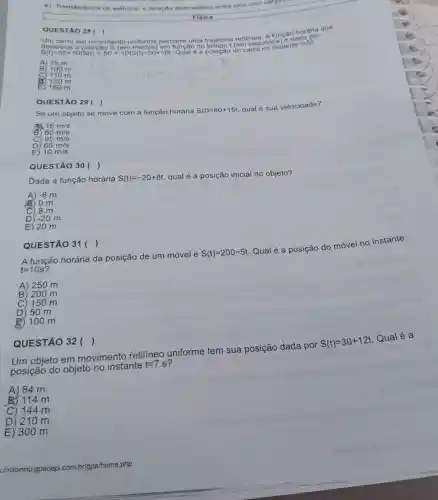 e) Transferência de elétrons e atração eletrostático entre ions com cargas
QUES TÁO 28( )
l retilinea. A funca dada
Um carro em movimento uniforme percorre uma tempot (em segundos) ate t=5
desc reve a posição S (em metros) em função do
B) 100 m 100 m
110 m
a 120 m
E ) 150 m
QUESTÃO 29 ( )
Se um objeto se move com a função horária S(t)=80+15t
qual é sua velocidade?
AS 15m/s
B 80m/s
C 95m/s
D 65m/s
E) 10m/s
Dada a função horária S(t)=-20+8t
qual é a posição inicial do objeto?
A) -8m
) 0 m
) 8 m
D) -20m
E) 20 m
QUESTÃO 30 ( )
A função horária da posição de um móvel é
S(t)=200-5t
Qual é a posição do móvel no instante
t=10s
A) 250 m
B) 200 m
C) 150 m
D) 50 m
2100 m
QUESTÃO 31 ( )
Um objeto em movimento retilíneo uniforme tem sua posição dada por
S(t)=30+12t
Qual é a
posição do objeto no instante
t=7s
A) 84 m
114 m
C) 144 m
D) 210 m
E) 300 m
QUESTÃO 32 ()
://robinho gpacepi.com. br/gpa/home.php