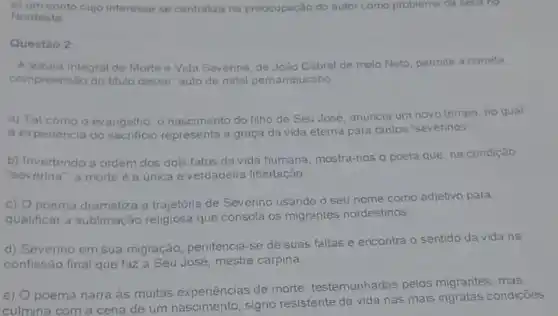 e) um conto cujo interesse se centraliza na preocupação do autor como problema da seca no
Nordeste
Questào 2
A leitura integral de Morte e Vida Severina de João Cabral de melo Neto, permite a correta
compreensão do titulo desse "auto de natal pernambucano'
a) Tal como o evangetho, o nascimento do filho de Seu José, anuncia um novo tempo, no qual
a experiència do sacrificio representa a graça da vida eterna para tantos "severinos"
b) Invertendo a ordem dos dois fatos da vida humana, mostra -nos o poeta que na condição
"severina", a morte è a única e verdadeira libertação.
c) O poema dramatiza a trajetória de Severino usando o seu nome como adjetivo para
qualificar a sublimação religiosa que consola os migrantes nordestinos
d) Severino em sua migração, penitencia -se de suas faltas e encontra o sentido da vida na
confissão final que faz a Seu José, mestre carpina.
e) O poema narra as muitas experiências de morte testemunhadas pelos migrantes, mas,
culmina com a cena de um signo resistente da vida nas mais ingratas condiçōes.