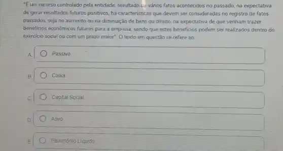 "E um recurso controlado pela entidade, resultado ce vários fatos acontecidos no passado, na expectativa
de gerar resultados futuros positivos, há caracteristicas que devem ser consideradas no registro de fatos
passados, seja no aumento ou na diminuição de bens ou direito, na expectativa de que venham trazer
beneficios econômicos futuros para a empresa sendo que estes beneficios podem ser realizados dentro do
exercicio social ou com um prazo maior". O texto em questão se refere ao:
square  Passivo.
Caixa.
Capital Social.
Ativo.
Patrimônto Liquido