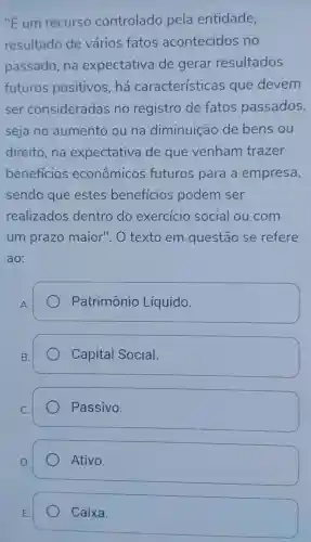 "E um recurso controlado pela entidade,
resultado de vários fatos acontecidos no
passado, na expectativa de gerar resultados
futuros positivos,há características que devem
ser consideradas no registro de fatos passados,
seja no aumento ou na diminuição de bens ou
direito,na expectativa de que venham trazer
beneficios econômicos futuros para a empresa,
sendo que estes benefícios podem ser
realizados dentro do exercicio social ou com
um prazo maior".O texto em questão se refere
ao:
A.
Patrimônio Líquido.
B.
Capital Social.
C.
Passivo.
D.
Ativo.
Caixa.