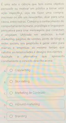 E uma arte e ciência que tem como objetivo
persuadir ou motivar um público a tomar uma
ação especifica, seja ela fazer uma compra
inscrever-se em um newsletter, doar para uma
causa, entre outras Combina o conhecimento do
comportamento humano psicologia e linguagem
persuasiva para criar mensagens que conectam
e engajam. Utilizada em anúncios, e-mail
marketing, páginas de vendas, posts de blogs e
redes sociais, seu propósito é gerar valor para
marcas e empresas ao mesmo tempo que
satisfaz as necessidades e desejos dos clientes.
Assinale a alternativa que apresenta
corretamente o conceito descrito acima:
Copywriting.
B.
Storytelling
Marketing de Conteúdo
Inbound marketing.
Branding