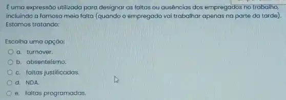 E uma expressão utilizada para designar as faltas ou ausencias dos empregados no trabalho,
incluindo a famosa meia falta (quando o empregado vai trabalhar apenas na parte da tarde)
Estamos tratando:
Escolha uma opção:
a. turnover.
b. absenteísmo.
c. faltas justificadas.
d. NDA
e. faltas programadas.