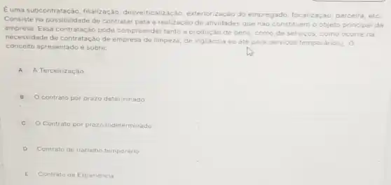 E uma subcontratação , filialização , desverticalizaçǎc , exteriorização do empregado, focalização parceira, etc.
Consiste na possibilidade de contratar para a realização de atividades que nào constituem o objeto principal da
empresa. Essa contratação pode compreender tanto a produção de bens, como de servicos, como ocorre na
necessidade de contratação de empresa de limpeza, de vigilância ou até para s
serviços temporários¿. O
conceito apresentado é sobre:
A A Terceirização
B O contrato por prazo determinado
C O Contrato por prazo indeterminado
D Contrato de trabalho temporário
E Contrato de Experiència