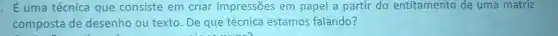 E uma técnica que consiste em criar impressões em papel a partir do entitamento
composta de desenho ou texto. De que técnica estamos falando?