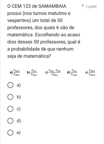 e)
0 CEM 123 de SAMAMBAIA
possui (nos turnos matutino e
vespertino) um total de 50
professores , dos quais 6 são de
matemática I. Escolhendo ao acaso
dois desses 50 professores , qual é
a probabilidade de que nenhum
seja de matemática?
a) (C_(44,2))/(C_(50,2))
b) (C_(6,2))/(C_(50,2))
c) (C_(4,2)cdot C_(4,2))/(C_(50,2))
d) (C_(6,2))/(C_(44,2))
e) (C_(44,2))/(C_(94,2))
a)
b)
c)
d)
1 point