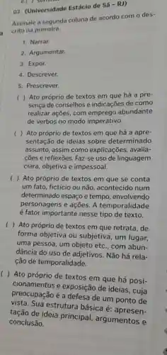 e.
03 . (Universidade Estácio de
Assinale a segunda coluna de acordo com o des
crito na primeira.
1. Narrar.
2. Argumentar.
3. Expor.
4. Descrever.
5. Prescrever.
( ) Ato próprio de textos em que há a pre-
sença de conselhos e indicações de como
realizar ações com emprego abundante
de verbos no modo imperativo.
c ) Ato próprio de textos em que há a apre-
sentação de ideias sobre determinado
assunto, assim como explicações , avalia-
cões e reflexōes . Faz-se uso de linguagem
clara, objetiva e impessoal.
( ) Ato próprio de textos em que se conta
um fato, fictício ou não , acontecido num
determinado espaço e tempo , envolvendo
personagens e ações. A temporalidade
é fator importante nesse tipo de texto.
(
) Ato próprio de textos em que retrata , de
forma objetiva ou subjetiva , um lugar,
uma pessoa , um objeto etc , com abun-
dância do uso de adjetivos . Não há rela-
cão de temporalidade.
()
Ato próprio de textos em que há posi-
cionamentos e exposição de ideias, cuja
preocupação é a defesa de um ponto de
vista. Sua estrutura básica é