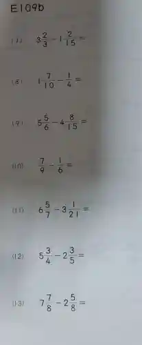 E109 b
(7) 3(2)/(3)-1(2)/(15)=
(8) 1(7)/(10)-(1)/(4)=
(9) 5(5)/(6)-4(8)/(15)=
(10) (7)/(9)-(1)/(6)=
(11) 6(5)/(7)-3(1)/(21)=
(12) 5(3)/(4)-2(3)/(5)=
(13) 7(7)/(8)-2(5)/(8)=