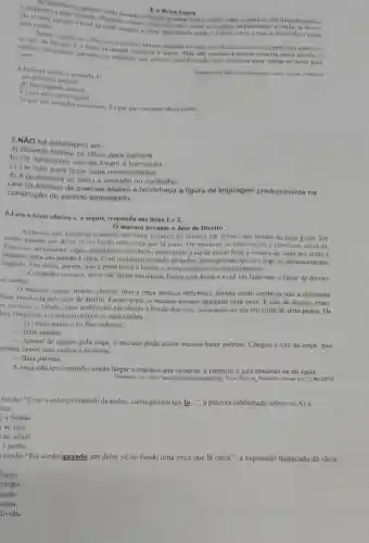 Ea Brisa Sepra
comecava a soprar leve ovento, subis o rapazno alto daquele prédio.
para a noite
para a noile que ofinal da tarde engolia a brisa, habiticand o entǎo o a terra sobre o mar, e descendo o rapa?
ate que o de papel contra as varetas.serpenteando a cauda, lá
fato todos os dias. Menos naquele em que, por doença ou sono, o rapaz nào
vento edificio lentament estremeceu, ondulou, and poucos abandonando seus alicerces para deixar-se lever pelo estando a Ancora amarela presa ao ceu, o
A historia acima c contada A)
14.15/2012
an primeira pessas.
11) em segunda pesson.
(C) nor uma personagem
D) por um narrador onisciente. I) por um narrador observador.
5.NXO há eufemismo om
a) Ricardo fechou os olhos para sempre.
b) Os deficientes visuals foram a formatura.
c) Ele saiu para fazer suas necessidades.
d) A professora so falou a verdade no conselho.
de poemas abaixo e reconheça a figura de linguagem predominante na
construção do sentido empregado.
6.Leia o texto abaixo e, a seguir, responda aos itens 1 e 2.
() macaco perante o Juiz de Direito
Andavam um bando de macacos em troça, pulando de irvores em arvore nas bordas de uma grota. Eis
senão quando um deles về no fundo uma onça que lá caira Os macacos se enternecem e resolvem salvá-la.
Para isso, arrancaram cipos,emendaram-nos bem , amarraram a corda assim feita a cintura de cada um deles c
uma das pontas a onça. Com o esforco reunido de todos.conseguiram içá-la e logo se desamarraram,
fugindo. Um deles, porém,nào o pôde fazer a tempo e a onça segurou-o imediatamente.
__
Compadre macaco, disse ela,tenha paciência. Estou com fome e vocé vai fazer-me o favor de deixar-
se comer.
macaco rogou, instou chorou; mas a onça parecin inflexivel. Simão então lembrou que a demanda
Fosse resolvida pelo juiz de direito. Foram a cle.o macaco sempre agarrado pela onça. É juiz de direito, entre
as animais, o jabuti , cujas audiências são dadas a borda dos rios colocando-sc elc em cima de uma pedra. Os
lois chegaram e o macaco expos as suas razoes.
__
jabuti ouviu c no fim ordenou:
__ Bata palmas.
__
Apesar de seguro pela onça, o macaco pôde assim mesmo bater palmas.Chegou a vez da onça, que
mbém expôs suas razões e motivos.
__ Bata palmas.
A onça não teve remédio senão largar o macaco que escapou, e também o juiz atirando -se na água.
Disponivel em: hap.// www.pt.wikisource org(wiki. Triste Fim de Policarpo. Acesso em 22 fev.2010
trecho "Com o esforço reunido de todos.conseguiram içá-la...", a palavra sublinhada refere-se A) à
nça.
a Simão
ao juiz
ao jabuti
a pedra
trecho "Eis senão quando um deles về no fundo uma onça que lá caíra.", a expressão destacada dá ideia
lugar.
tempo.
nodo.
ausa.
úvida.