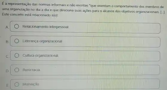 Ea representação das normas informais e não escritas "que orientam o comportamento dos membros de
uma organização no dia a dia e que direciona suas ações para o alcance dos objetivos organizacionais. [.]
Este conceito está relacionado a(o)
A.
Relacionamento interpessoal
Liderança organizacional
Cultura organizacional
Burocracia
Motivação