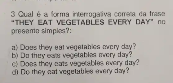 "THEY EAT VEGETA BLES EVERY DAY" no
presente simples?:
a) Does they eat vegetables every day?
b) Do they eats vegetables every day?
c) Does they eats vegetables every day?
d) Do they eat vegetables every day?