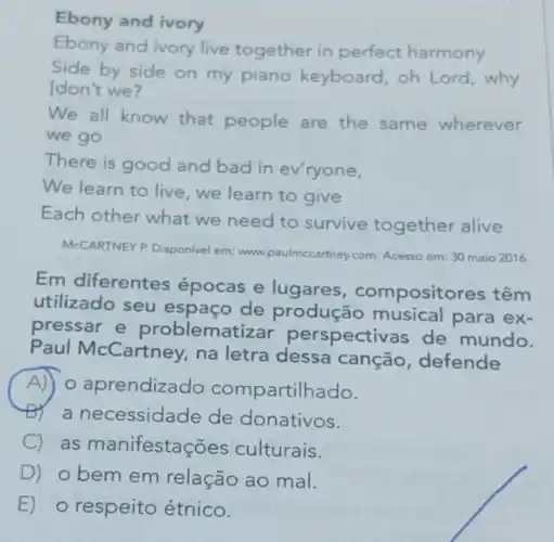 Ebony and ivory
Ebony and ivory live together in perfect harmony
Side by side on my piano keyboard oh Lord,why
Idon't we?
We all know that people are the same wherever
we go
There is good and bad in ev'ryone,
We learn to live we learn to give
Each other what we need to survive together alive
McCARTNEY P. Disponivel em.www.paulmccartney.com. Acesso em: 30 maio 2016.
Em diferentes épocas e lugares compositores têm
utilizado seu esp aço de produção para ex-
pressar e problematizar perspectivas de mundo.
Paul McCartney, na letra dessa canção defende
A o aprendizado compartill ado.
a necessidade de donativos.
C as manifestaç ões culturais.
D) obem em relação ao mal.
E) o respeito étnico.