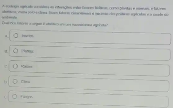 A ecologia agricola considera as interações entre fatores bióticos, como plantas e animais, e fatores
abióticos, como solo e clima. Esses fatores determinam o sucesso das práticas agricolas e a saúde do
ambiente
Qual dos fatores a seguir é abiótico em um ecossistema agricola?
Insetos
Plantas
Raizes
Clima
Fungos