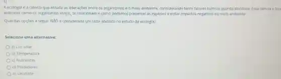A ecologia é a ciência que estuda as interações entre os organismos e o melo ambiente considerando tanto fatores bióticos quanto abioticos. Essa ciência é fun
entender como os organismos vivem, se relacioname como podemos preservar as espécies e evitar impactos negativos no meio ambiente.
Qual das opçōes a seguir NĂO é considerada um fator abiótico no estudo da ecologia?
Selecione uma alternativa:
a) Luz solar
b) Temperatura
c) Nutrientes
d) Predadores
e) Umidade