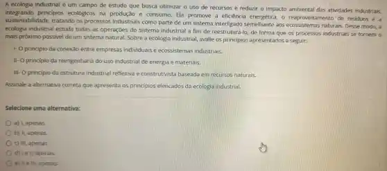 A ecologia industrial é um campo de estudo que busca otimizar o uso de recursos e reduzir o impacto ambiental das atividades industriais,
integrando principios ecológicos na produção e consumo Ela promove III a eficiência energética .reaproveitamento de residuos e a
sustentabilidade tratando os processos industriais como parte de um sistema interligado semelhante aos ecossistemas naturais . Desse modo, a
ecologia industrial estuda todas as operaçōes do sistema industrial a fim de reestruturá-l o, de forma que os processos industriais se tornem o
mais próximo possivel de um sistema natural . Sobre a ecologia industrial , avalie os principios apresentados a seguir:
1- 0 principio da conexão entre empresas individuais e ecossistemas industriais.
11-0 principio da reengenharia do uso industrial de energia e materiais.
111-0 principio da estrutura industrial reflexiva e construtivista baseada em recursos naturais.
Assinale a alternativa correta que apresenta os princípios elencados da ecologia industrial.
Selecione uma alternativa:
a)I, apenas.
b) II apenas.
C) III , apenas.
d) le ll,apenas.
e) IIe III , apenas.