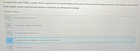 A ecologia é uma ciência ampla e complexa dentro da grande área das ciências biológicas. Ela conta com várias caracteristicas importantes para
a compreensão da vida no planeta.
Nesse contexto, assinale a alternativa que descreve corretamente uma definição para a ecologia.
Selecione a resposta:
A
A interação do mundo vivo.
B
estudo das relações do ambiente
C
As relaçōes entre os seres vivos.
D
As relações entre os organismos e entre os fatores do meio.
E
estudo do ambiente.