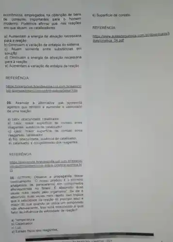 econômicos empregados na obtenção de bens
de consumo importantes para o homem
moderno. Podemos que, nas reaçōes
em que atuam, os catalisadores:
a) Aumentam a energia de ativação necessária
para a reação.
b) Diminuem a variação de entalpia do sistema.
c) Atuam somente entre substâncias em
solução.
d) Diminuem a energia de ativação necessária
para a reação.
e) Aumentam a variação de entalpia da reação.
REFERÊNCIA:
https:brasilescola.uol.com brlexercic
ios-quimica/exercicios-sobre-autocatalise.htm
05. Assinale a alternativa que apresenta
agentes que tendem a aumentar a velocidade
de uma reação:
a) calor, obscuridade catalisador.
b) calor, maior superficie de contato entre
reagentes, ausência de catalisador.
c) calor, maior superficie de contato entre
reagentes, catalisador.
d) frio.obscuridade, ausência de catalisador.
e) catalisador e congelamento dos reagentes
REFERÊNCIA:
https://exercicios brasilescola.uol.com brlexe
jos-quimica/exercicios -sobre-cinetica-quimica.ht
m
06. (UTFPR)Observe a propaganda desse
medicamento: "O nosso produto é 0
analgesico de paracetamol em comprimidos
efervescentes no Brasil. E absorvido duas
vezes mais rápido pelo organismo". Se ele é
absorvido duas vezes mais rápido, isso implica
que a velocidade da reação do principio ativo é
maior do que quando se utiliza um comprimido
nào efervescente. Isso está relacionado a qual
fator de influência da velocidade de reação?
a) Temperatura
b)Catalisador.
c) Luz.
d) Estado fisico dos reagentes.
e) Superficie de contato.
REFERÊNCIA:
https://www.aula
nica.com.br/downloads/I
ulasdequimica
stas/cinetica 04.pdf