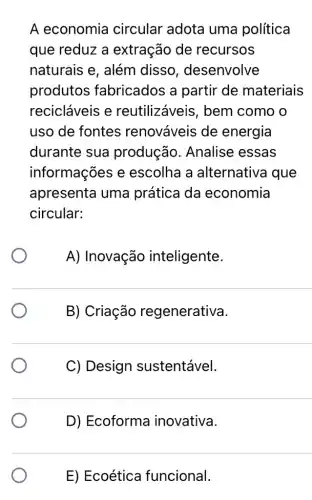 A economia circular adota uma política
que reduz a extração de recursos
naturais e, além disso , desenvolve
produtos fabricados a partir de materiais
recicláveis e reutilizáveis , bem como o
uso de fontes renováveis de energia
durante sua produção . Analise essas
informações e escolha a alternativa que
apresenta uma prática da economia
circular:
A) Inovação inteligente.
B) Criação regenerativa.
C) Design sustentável.
D) Ecoforma inovativa.
E) Ecoética funcional.