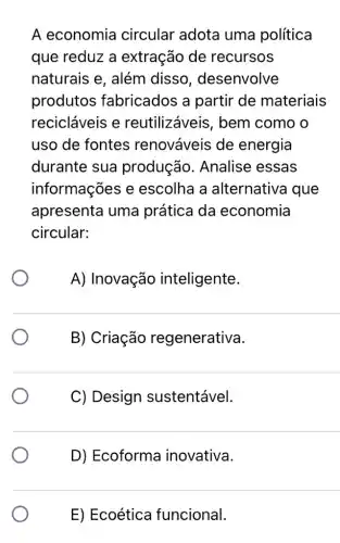 A economia circular adota uma política
que reduz a extração de recursos
naturais e, além disso , desenvolve
produtos ; fabricados a partir de materiais
recicláveis e reutilizáveis , bem como o
uso de fontes renováveis de energia
durante sua produção . Analise essas
informações e escolha a alternativa que
apresenta uma prática da economia
circular:
A) Inovação inteligente
B) Criação regenerativa.
C) Design sustentável.
D) Ecoforma inovativa.
E) Ecoética funcional.