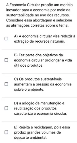 A Economia Circular propōe um modelo
inovador para a economia por meio da
sustentabilidade no uso dos recursos.
Considere essa abordagem e selecione
as afirmações corretas sobre o tema:
A) A economia circular visa reduzir a
generation
extração de recursos naturais.
B) Faz parte dos objetivos da
economia circular prolongar a vida
útil dos produtos.
C) Os produtos sustentáveis
aumentam a pressão da economia
sobre o ambiente.
D) a adoção da manutenção e
reutilização dos produtos
caracteriza a economia circular.
E) Rejeita a reciclagem, pois essa
produz grandes volumes de
descarte ambiental.