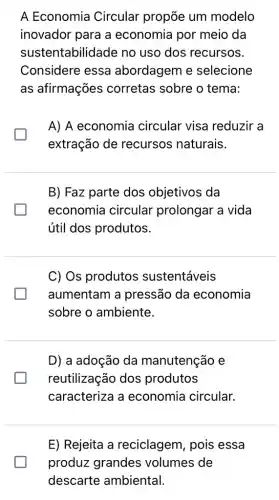 A Economia Circular propõe um modelo
inovador para a economia por meio da
sustentabilidade no uso dos recursos.
Considere essa abordagem e selecione
as afirmações corretas sobre o tema:
A) A economia circular visa reduzir a
extração de recursos naturais.
B) Faz parte dos objetivos da
economia circular prolongar a vida
útil dos produtos.
C) Os produtos sustentáveis
aumentam a pressão da economia
sobre o ambiente.
D) a adoção da manutenção e
reutilização dos produtos
caracteriza a economia circular.
E) Rejeita a reciclagem, pois essa
produz grandes volumes de
descarte ambiental.