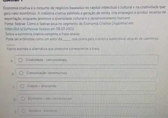 Economia criativa éo conjunto de negócios baseados no capital intelectual e cultural e na criatividade que
gera valor econômico. A indústria criativa estimula a geração de renda, cria empregos e produz receitas de
exportação, enquanto promove a diversidade cultural e o desenvolvimento humano
Fonte: Sebrae. Como o Sebrae atua no segmento de Economia Criativa Disponivel em:
https://bit.ly/2yHywue Acesso em 08.032022
Sobre a economia criativa complete a frase abaixo:
Pode ser entendida como um setor da __ que prima pela industria sustentável através de caminhos
__
Agora assinale a alternativa que preenche corretamente a frase
A
Criatividade - convencionais
Comunicação -dimensionais
Cultura - direcionals
Economia - não convencionals
Iniciativa - inovativos