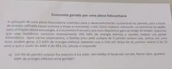 Economia gerada por uma placa fotovoltaica
A utilização de uma placa fotovoltaica contribui para o desenvolvimento sustentável do planeta, pois a fonte
de energia utilizada nesse sistema é limpa e renovável, o Sol. Outro aspecto relevante, no momento da opção
pela utilização dessa tecnologia é a economia fnanceira que esse dispositivo gera ao longo do tempo Suponha
que uma residência consome mensalmente 200 kWh de energia elétrica e resolve instalar um painel
fotovoltaico. Após vários orçamentos, a familia ptou pela compra de 4 painéis solares que, juntos em uma
hora, podem gerar 2,5 kWh de energia elétrica Sabendo que a vida útil desse kit de painéis solares é de 25
anos e que o custo do kWhé de R 1,10 calcule e responda:
a) Um kit de painéis solares fca exposto à luz solar, em média, 6 horas em um dia. Nesse caso quantos
kWh de energia elétrica seria gerada?