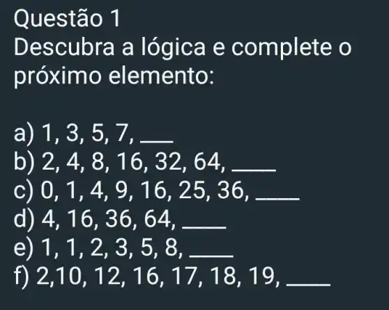 e
Desc ubra a ló gica e comp lete o
próx imo ele ment 0:
a) 1,3,5,7,
b) 2,4,8,16,32,64,
c 0,1,4,9,16,25,36,
4,16,36,64,
e 1,1,2,3,5,8
2,10,12,16,17,18,19