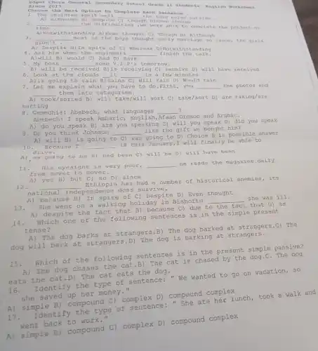 Edgo t Cho ra Geno ral s econd ary School Grade 11 students English Worksheet since 2017.
Choo so th e Bes t option to Complete Ea ch Sentence .
1. Th e chi ldre n spe It wel 1 __ the loud outside
A) al thou gh B) despi te C) though in D)even though
2. __
the di fficul ties ,w e wer e able to complete the project on time
A) No twit hstandin g B)Even thought C) Though D) Although
3. __ most of the boy s thought earl y marr lage an issue, the girls
didn t
A) De spite B) In spite of C) Where as D)N otwi thstanding
4. Ask hi m when the e ngine ers __ fini sh the ta lk.
A) wi 11 B) would C) had D) have
A) will be receive B)is receiving C) r ecei ve D) will have received
6.Look at the clouds __ it __ in a few minutes.
going
7. Let me explair what you have to do .First, you __ the photos and
__ them into categories.
A) took/sorted B)take/will sort C)take/sort D) are taking/are
sorting
8. Gemechis: Abebech , what languages __ ?
Abebech: I speak Amharic , English, Afaan Oromoo and ArabiC.
A) do you speak B) are you speaking C)will you speak D) did you speak
9. Do you think Johnson __
like the gift we bought him?
A) am going to be B) had been C) will be D) will have been
A) will B) is going t to C) was
going to D) Choice B is possible answer
10. Be cau se I __ 18 this
January,I will finally be able to
drive.
A) yet B ) but C) so D)
12. __
Ethiopia has had a number of historical enemies,its
national does survive.
11. His eyesight is very poor,
__
he reads the magazine daily
from cover to cover.
A) despite the fact that B) because C)due
to the fact that D) as
14.
Which one of the following sentences is in the simple present
tense?
A) The dog barks at strangers.B) The dog barked at strangers.C) The
dog will bark at strangers.D) The dog is barking at strangers.
A) Because B) In spite of C) Despite D) Even thought
13.
She went on a walking holiday in Bishoftu
__
she was ill.
which of the following sentences is in the present simple passive?
The dog chases the cat.B) The cat is chased by the dog.C. The dog
eats the cat.D)The cat eats the dog.
16. Identify the type of sentence:"We wanted to go on vacation, so
she saved up her money."
A) simple B)compound C)complex D) compound complex
A) simple B)compound C)complex D) compound complex
17. Identify the type of sentence:She ate her lunch took a walk and
went back to work."