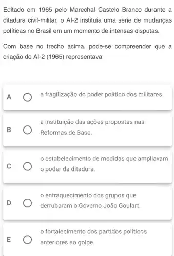 Editado em 1965 pelo Marechal Castelo Branco durante a
ditadura civil-militar , o Al-2 instituía uma série de mudanças
políticas no Brasil em um momento de intensas disputas.
Com base no trecho acima , pode-se compreender que a
criação do Al-2(1965) representava
A
a fragilização do poder político dos militares.
B
a instituição das ações propostas nas
Reformas de Base.
C
estabelecimento de medidas que ampliavam
poder da ditadura.
D
enfraquecimento dos grupos que
derrubaram o Governo João Goulart.
fortalecimento dos partidos políticos
anteriores ao golpe.