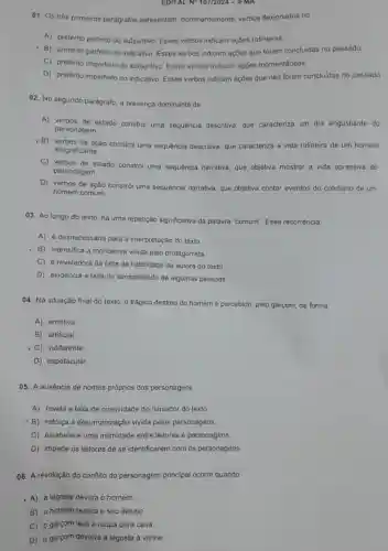 EDITAL N* 107/2024 -IFMA
01. Os trés primeiros parágrafos apresentam dominantemente, verbos flexionados no
A) pretérito perfeito do subjuntivo. Esses verbos indicam ações rotineiras.
- B) pretérito perfeito do indicativo. Esses verbos indicam ações que foram concluidas no passado.
C) pretérito imperfeito do subjuntivo. Esses verbos indicam açōes momentâneas
D) pretérito imperfeito do indicativo. Esses verbos indicam ações que não foram concluidas no passado.
02. No segundo parágrafo, a presença dominante de
A) verbos de estado constrói uma sequência descritiva, que caracteriza um dia angustiante do
personagem.
, B) verbos de ação constrói uma sequência descritiva, que caracteriza a vida rotineira de um homem
insignificante.
C) verbos de estado constrói uma sequência narrativa, que objetiva mostrar a vida opressiva do
personagem.
D) verbos de ação constrói uma sequência narrativa, que objetiva contar eventos do cotidiano de um
homem comum
03. Ao longo do texto, há uma repetição significativa da palavra "comum". Essa recorrência
A) é desnecessária para a interpretação do texto.
- B) intensifica a monotonia vivida pelo protagonista.
C) é reveladora da falta de habilidade da autora do texto
D) evidencia a falta de sensibilidade de algumas pessoas
04. Na situação final do texto, o trágico destino do homem é percebido, pelo garçom,de forma
A) emotiva.
B) artificial.
- C) indiferente.
D) espetacular
05. A ausência de nomes próprios dos personagens
A) revela a falta de criatividade do narrador do texto.
- B) reforça a desumanização vivida pelos personagens.
C) estabelece uma intimidade entre leitores e personagens.
D) impede os leitores de se identificarem com os personagens.
06. A resolução do conflito do personagem principal ocorre quando
- A) a lagosta devora o homem.
B) o homem realiza o seu desejo
C) o garçom leva a roupa para casa.
D) o garçom devolve a lagosta à vitrine.