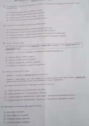 EDITAL N*10/12024 H MA
07. Considerando o texto em sua totalidade "o homem ser devorado pela lagosta" significa de maneira
conotativa, que
A) a passividade pode destruir o cidadão mediocre
B) 0 desejo excessivo deixa o ser humano insensivel
C) a rotina conduz o ser humano ao tédio e à loucura.
D) o enfrentamento ao desconhecido é bastante perigoso
08. texto, em sua totalidade, promove uma reflexão sobre
A) a inaceitabilidade da condição humana imposta socialmente.
B) a capacidade de o ser humano comum enfrentar desafios diários.
C) a impossibilidade de o homem comum modificar a realidade social estabelecida.
D) a possibilidade de as pessoas realizarem seus desejos na sociedade capitalista.
09. Analise o trecho a seguir.
Os dias iam se repetindo no seu comum [1], 0 comum [2] do trabalho, o mais comum [3] da casa, o
comum [4] de tudo
As palavras 1,2,3
e 4 em destaque são classificadas respectivamente, como
A) adjetivo, adjetivo adjetivo, adjetivo.
B) advérbio, adjetivo advérbio, adjetivo.
C) advérbio substantivo, advérbio substantivo.
D) substantivo substantivo, substantivo substantivo.
10. Analise os dois trechos a seguir.
Trecho 1. "O homem ia embora [1] para o seu comum."
Trecho 2: "Este pedaço era o pior porque lá as coisas comuns eram mais comuns, embora [2]
soubesse ser normal esse comum, mas começava de longe a inquietar-se."
Em relação aos dois termos em destaque, é correto afirmar que
A) ambos significam que o homem estava de saida
B) ambos significam que o homem estava indiferente
C) o primeiro pode ser substituido por "mesmo assim", sem provocar alteração de sentido
D) o segundo pode ser substituido por "mesmo que", sem provocar alteração de sentido
11. São palavras acentuadas pela regra dos hiatos:
A) caía, saira dicionário.
B) saida, destrui-la possuido
IC) cilindricas figado, destruída.
D) comê-las, órgãos crustáceo.