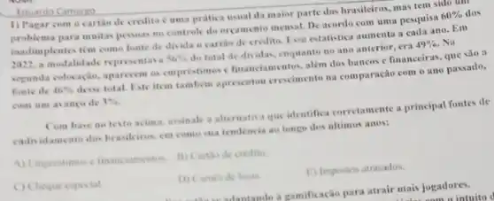 Eduardo Camargo
1) Pagar com o cartile de credito c uma pratica usual da maior parte dos brasileiros mas tem sido uun
problema para muitas pessas no controle do orgamento mensal. De acordo com uma pesquisa 60%  dos
inadimplentes tém como fonte de divida o cartile de credito. Fisa estatistica aumenta a cada ano. Em
a modalidade representava 56%  do total de dividas.enquanto no ano anterior , cra 49%  . Va
segunda colocação, aparecem os emprestimes c financiamentos, alem dos bancos c financeiras que sào a
fonte de 46% 
desse total. Este item tambem apresentou crocimento na comparação com o ano passado.
com um avanco de 3% 
Com hase no testo acima, assinale a alternativa que identifica corretamente a principal fontes de
cadividamento dos brasilcirus cm come sua tendencia ao longo dos ultimos anos:
A) Emprestimes e financiamentos. B) Cartho de credito.
C) Cheque especial
D) Cames de lojas
E) Impostos atrasados.
-ulantando a ramificação para atrair mais jogadores.