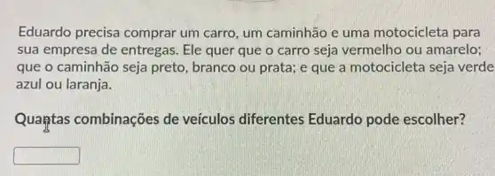 Eduardo precisa comprar um carro , um caminhão e uma motocicleta para
sua empresa de entregas. Ele quer que o carro seja vermelho ou amarelo;
que o caminhão seja preto, branco ou prata; e que a motocicleta seja verde
azul ou laranja.
Quantas combinações de veículos diferentes Eduardo pode escolher?
square