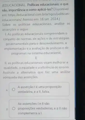 __
(EDUCACIONAL. Politicas educacionais: o que
são, importância e como aplicá-las? Disponivel
em: https://educacional com.br/artigos/po liticas-
educacionais! Acesso em: 16 set. 2024.)
Sobre as politicas educacionais analise as
asserçōes a seguir.
1. As politicas educacionais compreendem o
conjunto de normas, de ações e de estratégias
governamentais para o desenvolvimento, a
implementação e a avaliação de práticas e de
programas no sistema educacional.
E
II. as politicas educacionais visam melhorar a
qualidade, a equidade e a eficiência do ensino.
Assinale a alternativa que faz uma análise
adequada das asserçōes.
A.
A asserção lẻ uma proposição
verdadeira, e a II falsa
As asserçoes l e II são
proposições verdadeiras, e all não
B