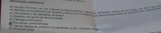 EDUCACÃO ARTISTICA
9) Candido Portinari, um dos maiores pintores brasileiros Brodowski, comente em suas pinturas, rep
se destacou princip almente por retratar a vida do povo brasileiro Qual tema
1903 Sua br
inc
as dificuldades e as realidades do Brasil?
A) Retratos de figuras da alta sociedade
B) Paisagens europeias
8) Esculturas renascentistas
D) Temas ligados ao do trabalhador e das condições socgis
E) Mitologia grega