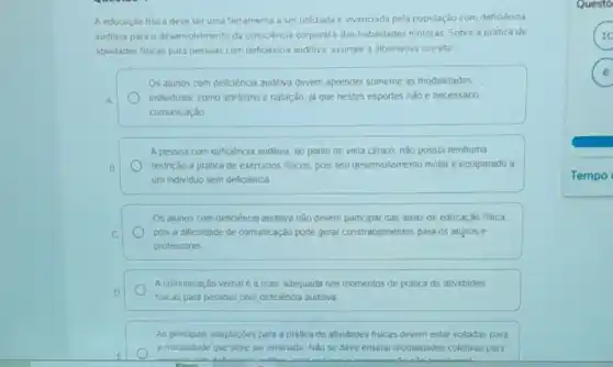 A educaçdo fisica deve ser uma ferramenta a ser utilizada e vivenciada pela população com deficiência
auditiva para o desenvolvimento da consciéncia corporal e das habilidades motoras. Sobre a pratica de
atwidades fiscas para pessoas com deficencia auditiva. assinale a alternativa correta
Os alunos com deficiência auditiva devem aprender somente as modalidades
A. individuals, como atletismo e nataçǎo, ja que nestes esportes nào é necessáno
comunicação
A pessoa com deficiência auditiva, do ponto de vista clinico, nào possui nenhuma
B	restrição à pratica de exercicios fisicos, pois seu desenvolvimento motor é equiparado a
um individuo sem deficiencia
Os alunos com deficiência auditiva nào devem participar das aulas de educação física,
C	pois a dificuldade de comunicação pode gerar constrangimentos para os alunos e
professores
A comunicaçǎo verbal e a mais adequada nos momentos de pratica de atividades
D
fisicas para pessoas com deficiencia auditiva
As principais adaptaçóes para a pratica de atividades fisicas devem estar voltadas para
a modalidade que deve ser ensinada Nǎo se deve ensinar modalidades coletivas para
Questo