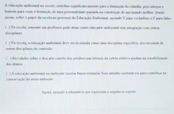 A educação ambiental na escola contribu significativamente para a formação do cidadão, pois integra o
homem para visar à formação de uma personalidade pautada na construção de um mundo melhor. Sendo
assim, sobre o papel da escola no processo de Educação Ambiental, assinale V para verdadeiro e F para falso
( ) Na escola somente um professor pode atuar como educador ambiental sem integração com outras
disciplinas
( ) Na escola a educação ambiental deve ser lecionada como uma disciplina especifica, desvinculada de
outras disciplinas do curriculo
( ) Atividades sobre o descarte correto dos residuos nas lixeiras da coleta seletiva ajudam na sensibilização
dos alunos
) A educação ambiental no ambiente escolar busca estimular boas atitudes sustentáveis para contribuir na
conservação do meio ambiente
Agora, assinale a alternativa que representa a sequencia correta