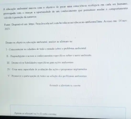 A educação ambiental nasceu com o objetivo de gerar uma consciencia ecológica em cada ser humano,
preocupada com o ensejar a oportunidade de um conhecimento que permitisse mudar o comportamento
volvido à proteção da natureza
Fonte: Disponivel em: https /brasilescola.uoL.com.br educacao'educacao-ambiental htm Acesso em: 14 nov.
2023.
Dentre os objetivos educação ambiental, analise as afirmativas.
I- Conscientizar os cidadãos de todo o mundo sobre o problema ambiental
II - Disponiblizar o acesso a conhecimentos especificos sobre o meio ambiente
III - Desenvolver habilidades especificas para ações ambientais.
IV-Criar uma capacidade de avaliação das ações e programas implantados
V-Promover a participação de todos na solução dos problemas ambientais
Apenas as afirmativas Ie II estão corretas